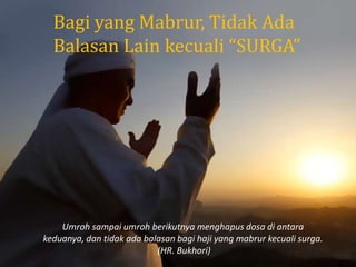 Bagi yang Mabrur, Tidak Ada
Balasan Lain kecuali “SURGA”
Umroh sampai umroh berikutnya menghapus dosa di antara
keduanya, dan tidak ada balasan bagi haji yang mabrur kecuali surga.
(HR. Bukhori)
 