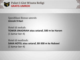 Sp
Spesifikasi Bonus umroh:
Umroh 9 Hari
Hotel di mekah:
TOWER JINADRIAH atau setaraf, 500 m ke Harom
(1 kamar ber-4)
Hotel di madinah:
SAHA HOTEL atau setaraf, 80-300 m ke Nabawi
(1 kamar ber-4)
Paket I-Gist Wisata Religi
 