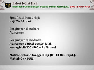 Sp
Paket I-Gist Haji
Membeli Pohon dengan Potensi Panen Rp600juta,
Spesifikasi Bonus Haji:
Haji 25 - 30 Hari
Penginapan di mekah:
Apartemen
Penginapan di madinah :
Apartemen / Hotel dengan jarak
kurang lebih 200 - 500 m ke Nabawi
Maktab selama tanggal Haji (8 - 13 Dzulhijah):
Maktab ONH PLUS
 