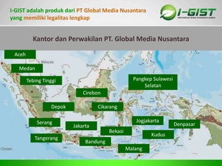 Sp
I-GIST adalah produk dari PT Global Media Nusantara
yang memiliki legalitas lengkap
GLOBAL MEDIA NUSANTARA
 Nama Perusahaan : PT. Global Media Nusantara
 Akta Notaris : No : 20,Tanggal 30 April 2005
 SIUP : No : 510/2-602-DISINDAG/2005
 SIUPL : No : 5/1/SIUPL/I/PMDN/PERDAGANGAN/2012
 Sertifikat Halal : No : 525/SK/MUI-JBR/X/2009
 TDP : No : 101115211277
 NPWP : No : 02.480.9337.7-423.000
 IJIN GANGGUAN : No : 536/SI-6187/KPMD/2005
 DOMISILI : No : 22/DP/X/2005
 .PENGESAHAN KEHAKIMAN : No : C-01590 HT.01.TH.2006
Bandung
Jakarta
Tangerang
Bekasi
Cirebon
Jogjakarta
Kudus
Malang
Denpasar
Medan
Aceh
Cikarang
Serang
Depok
Pangkep Sulawesi
Selatan
Tebing Tinggi
Kantor dan Perwakilan PT. Global Media Nusantara
 