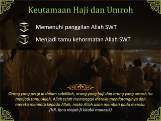 Keutamaan Haji dan Umroh
Orang yang pergi di dalam sabilillah, orang yang haji dan orang yang umroh itu
menjadi tamu Allah, Allah telah memanggil mereka mendatanginya dan
mereka meminta kepada Allah, maka Allah akan memberi pada mereka.
(HR. Ibnu majah fi kitabil manasik)
Memenuhi panggilan Allah SWT
Menjadi tamu kehormatan Allah SWT
 