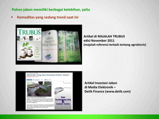 Sp
Pohon jabon memiliki berbagai kelebihan, yaitu
 Komoditas yang sedang trend saat ini
Artikel di MAJALAH TRUBUS
edisi November 2011
(majalah referensi terbaik tentang agrobisnis)
Artikel Investasi Jabon
di Media Elektronik –
Detik Finance (www.detik.com)
 