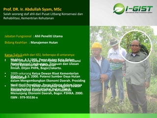 Sp
Jabatan Fungsional : Ahli Peneliti Utama
Bidang Keahlian : Manajemen Hutan
Prof. DR. Ir. Abdullah Syam, MSc
Salah seorang staf ahli dari Pusat Litbang Konservasi dan
Rehabilitasi, Kementrian Kehutanan
Jabatan Lain:
• 2006-sekarang Ketua Tim Penilai Peneliti Instansi
(TP2I) Kementerian Kehutanan
• 2009-sekarang Ketua Dewan Riset Kementerian
Kehutanan
• 2011-sekarang Ketua merangkap anggota Dewan
Redaksi Jurnal Konservasi dan Rehabilitasi
Karya Tulis (Lebih dari 65), beberapa di antaranya:
• Mukhtar, A.S.1995. Peran Hutan Kota Dalam
Pemeliharaan Lingkungan. Tinjauan dan Ulasan
Ilmiah. Ditjen PHPA, Bogor/Jakarta.
• Mukhtar, A.S. 2000. Potensi Sumber Daya Hutan
dalam Mengembangkan Ekonomi Daerah. Prosiding
Hasil-Hasil Penelitian. Peran Litbang dalam Upaya
Meningkatkan Produktivitas Hutan Untuk
Menunjang Otonomi Daerah, Bogor. P3HKA. 2000.
ISBN : 979-95536-x
 