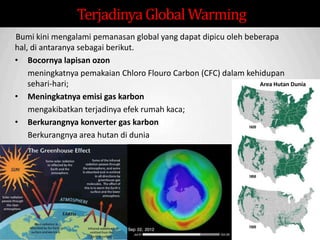 Sp
Bumi kini mengalami pemanasan global yang dapat dipicu oleh beberapa
hal, di antaranya sebagai berikut.
• Bocornya lapisan ozon
meningkatnya pemakaian Chloro Flouro Carbon (CFC) dalam kehidupan
sehari-hari;
• Meningkatnya emisi gas karbon
mengakibatkan terjadinya efek rumah kaca;
• Berkurangnya konverter gas karbon
Berkurangnya area hutan di dunia
TerjadinyaGlobalWarming
Area Hutan Dunia
 