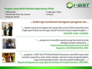 Sp
Program yang Multi Manfaat Bagi Semua Pihak
....beberapa testimoni mengenai program ini....
• Masyarakat
• Pemerintah Desa dan Daerah
• Koperasi daerah
• Lingkungan hidup
• Investor
“…..bukan saja karena bagian dari upaya kita semua dalam penyelamatan
lingkungan hidup namun juga sebuah investasi yang menguntungkan….”
-DANDIM 0608 CIANJUR-
“……program ini memiliki manfaat yang luas baik bersifat
ekologis maupun ekonomis….”
- Kepala Dinas Kehutanan Provinsi Bali
Bapak Ir. I GN WIRANATHA, MM-
“…….program I-GIST dari PT Global Media Nusantara, memiliki tujuan dan
manfaat yang luhur, yaitu selain sebagai investasi yang menguntungkan,
juga menyelamatkan bumi dari kerusakan lingkungan…….”
-Bupati Kabupaten Serang, Bpk.Drs.H.Ahmad Taufik Nuriman, MM.MBA-
 