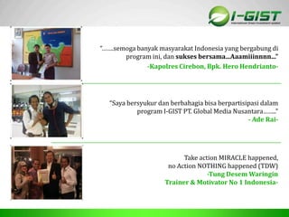 Sp
“…….semoga banyak masyarakat Indonesia yang bergabung di
program ini, dan sukses bersama...Aaamiiinnnn...”
-Kapolres Cirebon, Bpk. Hero Hendrianto-
“Saya bersyukur dan berbahagia bisa berpartisipasi dalam
program I-GIST PT. Global Media Nusantara……..”
- Ade Rai-
Take action MIRACLE happened,
no Action NOTHING happened (TDW)
-Tung Desem Waringin
Trainer & Motivator No 1 Indonesia-
 