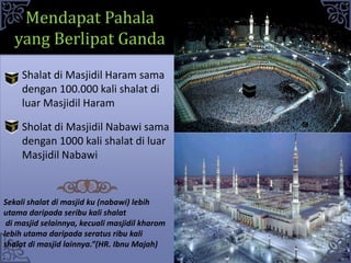 Sholat di Masjidil Nabawi sama
dengan 1000 kali shalat di luar
Masjidil Nabawi
Mendapat Pahala
yang Berlipat Ganda
Shalat di Masjidil Haram sama
dengan 100.000 kali shalat di
luar Masjidil Haram
Sekali shalat di masjid ku (nabawi) lebih
utama daripada seribu kali shalat
di masjid selainnya, kecuali masjidil kharom
lebih utama daripada seratus ribu kali
shalat di masjid lainnya.”(HR. Ibnu Majah)
 