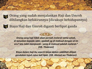 Orang yang sudah menjalankan Haji dan Umroh
dihilangkan kefakirannya (dicukupi kehidupannya)
Biaya Haji dan Umroh diganti berlipat ganda
Biaya dalam haji itu seperti biaya dalam sabilillah dilipat
gandakan tujuh ratus kali lipat. (HR. Ahmad wa Thobroni)
Orang yang haji tidak akan pernah melarat sama sekali,
di tanyakan kepada Jabir, apakah yg di maksud dengan al im
aru? lalu Jabir menjawab : yang di maksud adalah melarat.”
(HR. Thobroni)
 
