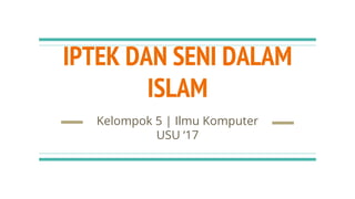 IPTEK DAN SENI DALAM
ISLAM
Kelompok 5 | Ilmu Komputer
USU ‘17
 