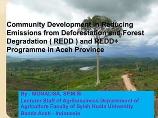 Community Development in Reducing
Emissions from Deforestation and Forest
Degradation ( REDD ) and REDD+
Programme in Aceh Province
By : MONALISA, SP,M.Si
Lecturer Staff of Agribussiness Departement of
Agriculture Faculty of Syiah Kuala University
Banda Aceh - Indonesia
 