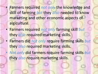 • Farmers required not only the knowledge and
  skill of farming but they also needed to know
  marketing and other economic aspects of
  algiculture.
• Farmers required not only farming skill but
  they also required marketing skills.
• Farmers did not only require farming skills but
  they also required marketing skills.
• Not only did farmers require farming skills but
  they also require marketing skills.
 