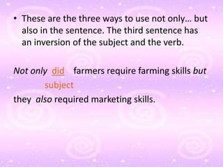 • These are the three ways to use not only… but
  also in the sentence. The third sentence has
  an inversion of the subject and the verb.

Not only did farmers require farming skills but
       subject
they also required marketing skills.
 