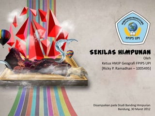 SEKILAS HIMPUNAN
                              Oleh
     Ketua HMJP Geografi FPIPS UPI
     [Ricky P. Ramadhan – 1005495]




Disampaikan pada Studi Banding Himpunan
                 Bandung, 30 Maret 2012
 