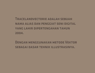 Tracelandvectorie adalah sebuah
nama alias dan penggiat seni digital
yang lahir dipertengahan tahun
2004.

Dengan menggunakan metode Vektor
sebagai dasar tehnik illustrasinya.
 