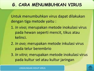 Untuk menumbuhkan virus dapat dilakukan
dengan tiga metode yaitu :
1. In vivo; merupakan metode inokulasi virus
pada hewan seperti mencit, tikus atau
kelinci.
2. In ovo; merupakan metode inkulasi virus
pada telur berembrio
3. In vitro; merupakan metode inokulasi virus
pada kultur sel atau kultur jaringan
LINGKUNGAN HIDUP VIRUS
G. CARA MENUMBUHKAN VIRUS
 