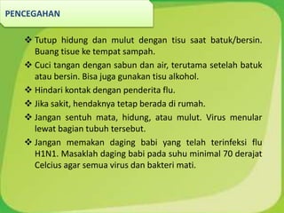  Tutup hidung dan mulut dengan tisu saat batuk/bersin.
Buang tisue ke tempat sampah.
 Cuci tangan dengan sabun dan air, terutama setelah batuk
atau bersin. Bisa juga gunakan tisu alkohol.
 Hindari kontak dengan penderita flu.
 Jika sakit, hendaknya tetap berada di rumah.
 Jangan sentuh mata, hidung, atau mulut. Virus menular
lewat bagian tubuh tersebut.
 Jangan memakan daging babi yang telah terinfeksi flu
H1N1. Masaklah daging babi pada suhu minimal 70 derajat
Celcius agar semua virus dan bakteri mati.
PENCEGAHAN
 