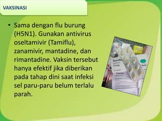 • Sama dengan flu burung
(H5N1). Gunakan antivirus
oseltamivir (Tamiflu),
zanamivir, mantadine, dan
rimantadine. Vaksin tersebut
hanya efektif jika diberikan
pada tahap dini saat infeksi
sel paru-paru belum terlalu
parah.
VAKSINASI
 