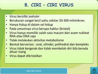 • Virus bersifat aseluler
• Berukuran sangat kecil yaitu sekitar 20-300 milimikron.
• Hanya hidup di dalam sel hidup
• Pada umumnya virus berupa hablur (kristal)
• Virus hanya memiliki salah satu macam dari asam nukleat
RNA atau DNA saja
• Tidak melakukan aktivitas metabolisme
• Bentuk bervariasi : oval, silinder, polihedral dan kompleks
• Virus tidak bergerak dan tidak membelah diri bila berada
diluar inang
• Virus dapat dikristalkan
CIRI-CIRI VIRUS
B. CIRI – CIRI VIRUS
 