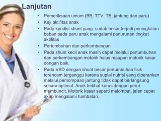 Lanjutan
• Pemeriksaan umum (BB, TTV, TB, jantung dan paru)
• Kaji aktifitas anak
• Pada kondisi shunt yang sudah besar terjadi peningkatan
beban pada paru anak mengalami penurunan tingkat
aktifitas
• Pertumbuhan dan perkembangan
• Pada shunt kecil anak masih dapat melalui pertumbuhan
dan perkembangan motorik halus maupun motorik kasar
dengan baik.
• Pada VSD dengan shunt besar pertumbuhan fisik
terancam terganggu karena suplai nutrisi yang diperankan
melalui pemompaan jantung tidak dapat berlangsung
secara optimal. Anak terlihat kurus dengan perut
membuncit. Motorik kasar seperti melompat, jalan cepat
akan mengalami hambatan.
 