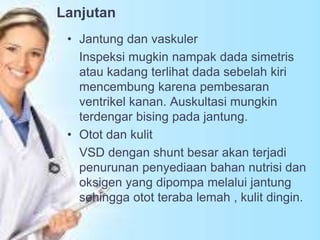 Lanjutan
• Jantung dan vaskuler
Inspeksi mugkin nampak dada simetris
atau kadang terlihat dada sebelah kiri
mencembung karena pembesaran
ventrikel kanan. Auskultasi mungkin
terdengar bising pada jantung.
• Otot dan kulit
VSD dengan shunt besar akan terjadi
penurunan penyediaan bahan nutrisi dan
oksigen yang dipompa melalui jantung
sehingga otot teraba lemah , kulit dingin.
 