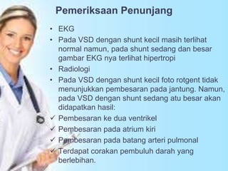 Pemeriksaan Penunjang
• EKG
• Pada VSD dengan shunt kecil masih terlihat
normal namun, pada shunt sedang dan besar
gambar EKG nya terlihat hipertropi
• Radiologi
• Pada VSD dengan shunt kecil foto rotgent tidak
menunjukkan pembesaran pada jantung. Namun,
pada VSD dengan shunt sedang atu besar akan
didapatkan hasil:
 Pembesaran ke dua ventrikel
 Pembesaran pada atrium kiri
 Pembesaran pada batang arteri pulmonal
 Terdapat corakan pembuluh darah yang
berlebihan.
 