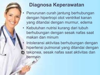 Diagnosa Keperawatan
• Penurunan curah jantung berhubungan
dengan hipertropi otot ventrikel kanan
yang ditandai dengan murmur, edema
• Kebutuhan nutrisi kurang dari tubuh
berhubungan dengan sesak nafas saat
makan dan minum
• Intoleransi aktivitas berhubungan dengan
hipertensi pulmonal yang ditandai dengan
takipnea, sesak nafas saat aktivitas dan
bermain
 