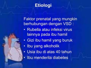 Etiologi
Faktor prenatal yang mungkin
berhubungan dengan VSD :
• Rubella atau infeksi virus
lainnya pada ibu hamil
• Gizi ibu hamil yang buruk
• Ibu yang alkoholik
• Usia ibu di atas 40 tahun
• Ibu menderita diabetes
 