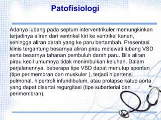 Patofisiologi
Adanya lubang pada septum interventrikuler memungkinkan
terjadinya aliran dari ventrikel kiri ke ventrikel kanan,
sehingga aliran darah yang ke paru bertambah. Presentasi
klinis tergantung besarnya aliran pirau melewati lubang VSD
serta besarnya tahanan pembuluh darah paru. Bila aliran
pirau kecil umumnya tidak menimbulkan keluhan. Dalam
perjalanannya, beberapa tipe VSD dapat menutup spontan
(tipe perimembran dan muskuler ), terjadi hipertensi
pulmonal, hipertrofi infundibulum, atau prolapse katup aorta
yang dapat disertai regurgitasi (tipe subarterial dan
perimembran).
 