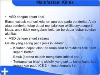 Manifestasi Klinis
• VSD dengan shunt kecil
Biasanyatidak muncul keluhan apa-apa pada penderita. Anak
atau penderita tetap dapat menjalankan aktifitasnya seperti
biasa, anak tidak mengalami keluhan berdebar-debar setelah
aktifitas.
• VSD dengan shunt sedang
Gejala yang sering pada jenis ini adalah :
– Keluhan cepat lelah terutama saat beraktifitas fisik berat
seperti berlari
– Batuk (karena mudah mengalami infeksi paru)
– Terdapatnya bissing sistolik yang cukup keras kalau kita
dengarkan pada ICS 3-4 linea sternalis kiri.
 