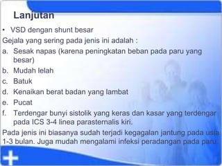 Lanjutan
• VSD dengan shunt besar
Gejala yang sering pada jenis ini adalah :
a. Sesak napas (karena peningkatan beban pada paru yang
besar)
b. Mudah lelah
c. Batuk
d. Kenaikan berat badan yang lambat
e. Pucat
f. Terdengar bunyi sistolik yang keras dan kasar yang terdengar
pada ICS 3-4 linea parasternalis kiri.
Pada jenis ini biasanya sudah terjadi kegagalan jantung pada usia
1-3 bulan. Juga mudah mengalami infeksi peradangan pada paru.
 