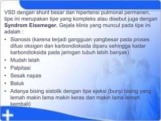VSD dengan shunt besar dan hipertensi pulmonal permanen,
tipe ini merupakan tipe yang kompleks atau disebut juga dengan
Syndrom Eisemeger. Gejala klinis yang muncul pada tipe ini
adalah :
• Sianosis (karena terjadi gangguan yangbesar pada proses
difusi oksigen dan karbondioksida diparu sehingga kadar
karbondioksida pada jaringan tubuh lebih banyak)
• Mudah lelah
• Palpitasi
• Sesak napas
• Batuk
• Adanya bising sistolik dengan tipe ejeksi (bunyi bising yang
lemah makin lama makin keras dan makin lama lemah
kembali)
 