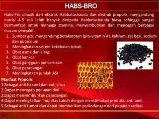 Habs-Pro diracik dari ekstrak Habbatushauda dan ekstrak propolis, mengandung
nutrisi 4-5 kali lebih banyak daripada Habbatushauda biasa sehingga sangat
bermanfaat untuk menjaga stamina, menyembuhkan dan mencegah berbagai
macam penyakit.
1. Sumber gizi, mengandung betakaroten (pro-vitamin A), kalsium, zat besi, sodium
dan potassium.
2. Meningkatkan sistem kekebalan tubuh.
3. Obat asma dan alergi
4. Obat kanker
5. Obat gangguan pencernaan
6. Obat peradangan
7. Meningkatkan jumlah ASI
Manfaat Propolis
1.Sebagai anti bakteri dan anti virus
2.Dapat mencegah penuaan dini
3.Dapat menyembuhkan peradangan
4.Dapat meningkatkan imunitas tubuh dengan menstimulasi produksi anti bodi
5.Sebagai anti tumor dan dapat memberikan perlindungan dari paparan radiasi
25
 