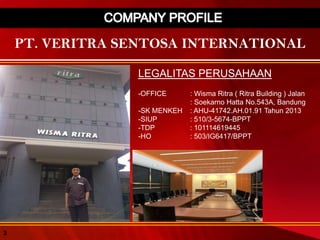 PT. VERITRA SENTOSA INTERNATIONAL
LEGALITAS PERUSAHAAN
-OFFICE : Wisma Ritra ( Ritra Building ) Jalan
: Soekarno Hatta No.543A, Bandung
-SK MENKEH : AHU-41742.AH.01.91 Tahun 2013
-SIUP : 510/3-5674-BPPT
-TDP : 101114619445
-HO : 503/IG6417/BPPT
3
 