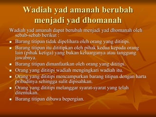 Wadiah yad amanah berubah
menjadi yad dhomanah
Wadiah yad amanah dapat berubah menjadi yad dhomanah oleh
sebab-sebab berikut :
 Barang titipan tidak dipelihara oleh orang yang dititipi.
 Barang titipan itu dititipkan oleh pihak kedua kepada orang
lain (pihak ketiga) yang bukan keluarganya atau tanggung
jawabnya.
 Barang titipan dimanfaatkan oleh orang yang dititipi.
 Orang yang dititipi wadiah mengingkari wadiah itu.
 Orang yang dititipi mencampurkan barang titipan dengan harta
pribadinya sehingga sulit dipisahkan.
 Orang yang dititipi melanggar syarat-syarat yang telah
ditentukan.
 Barang titipan dibawa bepergian.
 