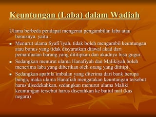 Keuntungan (Laba) dalam Wadiah
Ulama berbeda pendapat mengenai pengambilan laba atau
bonusnya. yaitu :
 Menurut ulama Syafi’iyah, tidak boleh mengambil keuntungan
atau bonus yang tidak disyaratkan diawal akad dari
pemanfaatan barang yang dititipkan dan akadnya bisa gugur.
 Sedangkan menurut ulama Hanafiyah dan Malikiyah boleh
menerima laba yang diberikan oleh orang yang dititipi.
 Sedangkan apabila imbalan yang diterima dari bank berupa
bunga, maka ulama Hanafiah mengatakan keuntungan tersebut
harus disedekahkan, sedangkan menurut ulama Maliki
keuntungan tersebut harus diserahkan ke baitul mal (kas
negara)
 