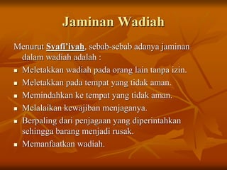 Jaminan Wadiah
Menurut Syafi’iyah, sebab-sebab adanya jaminan
dalam wadiah adalah :
 Meletakkan wadiah pada orang lain tanpa izin.
 Meletakkan pada tempat yang tidak aman.
 Memindahkan ke tempat yang tidak aman.
 Melalaikan kewajiban menjaganya.
 Berpaling dari penjagaan yang diperintahkan
sehingga barang menjadi rusak.
 Memanfaatkan wadiah.
 