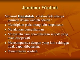 Jaminan Wadiah
Menurut Hanabilah, sebab-sebab adanya
jaminan dalam wadiah adalah :
 Menitipkan pada orang lain tanpa uzur.
 Melalaikan pemeliharaan.
 Menyalahi cara pemeliharaan seperti yang
telah disepakati.
 Mencampurnya dengan yang lain sehingga
tidak dapat dibedakan.
 Pemanfaatan wadiah.
 