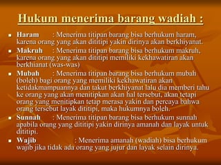 Hukum menerima barang wadiah :
 Haram : Menerima titipan barang bisa berhukum haram,
karena orang yang akan dititipi yakin dirinya akan berkhiyanat.
 Makruh : Menerima titipan barang bisa berhukum makruh,
karena orang yang akan dititipi memiliki kekhawatiran akan
berkhianat (was-was)
 Mubah : Menerima titipan barang bisa berhukum mubah
(boleh) bagi orang yang memiliki kekhawatiran akan
ketidakmampuannya dan takut berkhiyanat lalu dia memberi tahu
ke orang yang akan menitipkan akan hal tersebut, akan tetapi
orang yang menitipkan tetap merasa yakin dan percaya bahwa
orang tersebut layak dititipi, maka hukumnya boleh.
 Sunnah : Menerima titipan barang bisa berhukum sunnah
apabila orang yang dititipi yakin dirinya amanah dan layak untuk
dititipi.
 Wajib : Menerima amanah (wadiah) bisa berhukum
wajib jika tidak ada orang yang jujur dan layak selain dirinya.
 