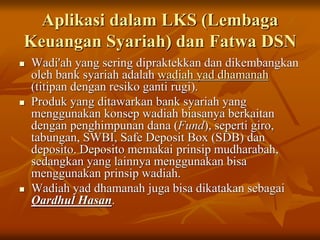 Aplikasi dalam LKS (Lembaga
Keuangan Syariah) dan Fatwa DSN
 Wadi'ah yang sering dipraktekkan dan dikembangkan
oleh bank syariah adalah wadiah yad dhamanah
(titipan dengan resiko ganti rugi).
 Produk yang ditawarkan bank syariah yang
menggunakan konsep wadiah biasanya berkaitan
dengan penghimpunan dana (Fund), seperti giro,
tabungan, SWBI, Safe Deposit Box (SDB) dan
deposito. Deposito memakai prinsip mudharabah,
sedangkan yang lainnya menggunakan bisa
menggunakan prinsip wadiah.
 Wadiah yad dhamanah juga bisa dikatakan sebagai
Qardhul Hasan.
 