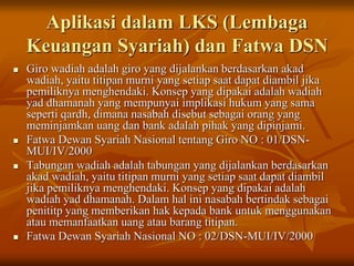 Aplikasi dalam LKS (Lembaga
Keuangan Syariah) dan Fatwa DSN
 Giro wadiah adalah giro yang dijalankan berdasarkan akad
wadiah, yaitu titipan murni yang setiap saat dapat diambil jika
pemiliknya menghendaki. Konsep yang dipakai adalah wadiah
yad dhamanah yang mempunyai implikasi hukum yang sama
seperti qardh, dimana nasabah disebut sebagai orang yang
meminjamkan uang dan bank adalah pihak yang dipinjami.
 Fatwa Dewan Syariah Nasional tentang Giro NO : 01/DSN-
MUI/IV/2000
 Tabungan wadiah adalah tabungan yang dijalankan berdasarkan
akad wadiah, yaitu titipan murni yang setiap saat dapat diambil
jika pemiliknya menghendaki. Konsep yang dipakai adalah
wadiah yad dhamanah. Dalam hal ini nasabah bertindak sebagai
penititp yang memberikan hak kepada bank untuk menggunakan
atau memanfaatkan uang atau barang titipan.
 Fatwa Dewan Syariah Nasional NO : 02/DSN-MUI/IV/2000
 