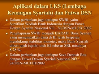 Aplikasi dalam LKS (Lembaga
Keuangan Syariah) dan Fatwa DSN
 Dalam perbankan juga terdapat SWBI, yaitu
Sertifikat Wadiah Bank Indonesia dengan Fatwa
Dewan Syariah Nasional NO : 36/DSN-MUI/X/2002
 Penghapusan SWBI menjadi IJARAH. Bank Syariah
yang menempatkan dana di BI telah berperan
mendukung stabilitas moneter, maka Bank Syariah
diberi upah (ujrah) oleh BI sebesar SBI, misalnya
8,78 %.
 Dalam perbankan juga terdapat Save Deposit Box
dengan Fatwa Dewan Syariah Nasional NO :
24/DSN-MUI/III/2002
 