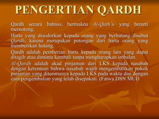 PENGERTIAN QARDH
Qardh secara bahasa, bermakna Al-Qath’u yang berarti
memotong.
Harta yang disodorkan kepada orang yang berhutang disebut
Qardh, karena merupakan potongan dari harta orang yang
memberikan hutang.
Qardh adalah pemberian harta kepada orang lain yang dapat
ditagih atau diminta kembali tanpa mengharapkan imbalan.
Al-Qardh adalah akad pinjaman dari LKS kepada nasabah
dengan ketentuan bahwa nasabah wajib mengembalikan pokok
pinjaman yang diterimanya kepada LKS pada waktu dan dengan
cara pengembalian yang telah disepakati. (Fatwa DSN MUI)
 
