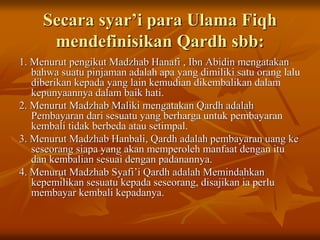 Secara syar’i para Ulama Fiqh
mendefinisikan Qardh sbb:
1. Menurut pengikut Madzhab Hanafi , Ibn Abidin mengatakan
bahwa suatu pinjaman adalah apa yang dimiliki satu orang lalu
diberikan kepada yang lain kemudian dikembalikan dalam
kepunyaannya dalam baik hati.
2. Menurut Madzhab Maliki mengatakan Qardh adalah
Pembayaran dari sesuatu yang berharga untuk pembayaran
kembali tidak berbeda atau setimpal.
3. Menurut Madzhab Hanbali, Qardh adalah pembayaran uang ke
seseorang siapa yang akan memperoleh manfaat dengan itu
dan kembalian sesuai dengan padanannya.
4. Menurut Madzhab Syafi’i Qardh adalah Memindahkan
kepemilikan sesuatu kepada seseorang, disajikan ia perlu
membayar kembali kepadanya.
 