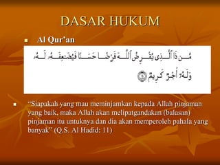 DASAR HUKUM
 Al Qur’an
 “Siapakah yang mau meminjamkan kepada Allah pinjaman
yang baik, maka Allah akan melipatgandakan (balasan)
pinjaman itu untuknya dan dia akan memperoleh pahala yang
banyak” (Q.S. Al Hadid: 11)
 