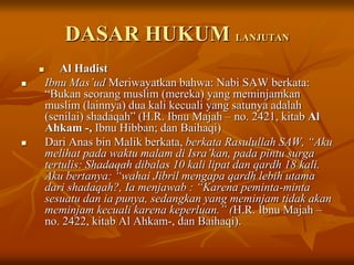 DASAR HUKUM LANJUTAN
 Al Hadist
 Ibnu Mas’ud Meriwayatkan bahwa: Nabi SAW berkata:
“Bukan seorang muslim (mereka) yang meminjamkan
muslim (lainnya) dua kali kecuali yang satunya adalah
(senilai) shadaqah” (H.R. Ibnu Majah – no. 2421, kitab Al
Ahkam -, Ibnu Hibban; dan Baihaqi)
 Dari Anas bin Malik berkata, berkata Rasulullah SAW, “Aku
melihat pada waktu malam di Isra’kan, pada pintu surga
tertulis: Shadaqah dibalas 10 kali lipat dan qardh 18 kali.
Aku bertanya: “wahai Jibril mengapa qardh lebih utama
dari shadaqah?, Ia menjawab : “Karena peminta-minta
sesuatu dan ia punya, sedangkan yang meminjam tidak akan
meminjam kecuali karena keperluan.” (H.R. Ibnu Majah –
no. 2422, kitab Al Ahkam-, dan Baihaqi).
 