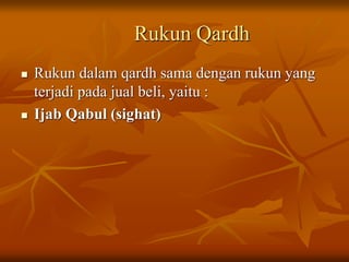 Rukun Qardh
 Rukun dalam qardh sama dengan rukun yang
terjadi pada jual beli, yaitu :
 Ijab Qabul (sighat)
 