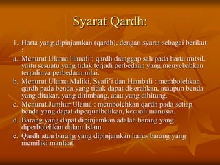 Syarat Qardh:
1. Harta yang dipinjamkan (qardh), dengan syarat sebagai berikut
:
a. Menurut Ulama Hanafi : qardh dianggap sah pada harta mitsil,
yaitu sesuatu yang tidak terjadi perbedaan yang menyebabkan
terjadinya perbedaan nilai.
b. Menurut Ulama Maliki, Syafi’i dan Hambali : membolehkan
qardh pada benda yang tidak dapat diserahkan, ataupun benda
yang ditakar, yang ditimbang, atau yang dihitung.
c. Menurut Jumhur Ulama : membolehkan qardh pada setiap
benda yang dapat diperjualbelikan, kecuali manusia.
d. Barang yang dapat dipinjamkan adalah barang yang
diperbolehkan dalam Islam
e. Qardh atau barang yang dipinjamkan harus barang yang
memiliki manfaat
 