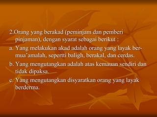 2.Orang yang berakad (peminjam dan pemberi
pinjaman), dengan syarat sebagai berikut :
a. Yang melakukan akad adalah orang yang layak ber-
mua’amalah, sepertti baligh, berakal, dan cerdas.
b. Yang mengutangkan adalah atas kemauan sendiri dan
tidak dipaksa.
c. Yang mengutangkan disyaratkan orang yang layak
berderma.
 