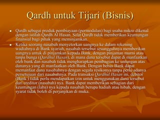 Qardh untuk Tijari (Bisnis)
 Qardh sebagai produk pembiayaan (permodalan) bagi usaha mikro dikenal
dengan istilah Qardh Al Hasan. Sifat Qardh tidak memberikan keuntungan
finansial bagi pihak yang meminjamkan.
 Ketika seorang nasabah menyetorkan uangnya ke dalam rekening
wadiahnya di Bank syariah, nasabah tersebut sesungguhnya memberikan
uangnya untuk di pinjamkan kepada Bank, dengan pinjaman murni atau
tanpa bunga (Qardhul Hasan), di mana dana tersebut dapat di manfaatkan
oleh bank dan nasabah tidak mengharapkan pembagian ke untungan atas
dananya yang di manfaatkan oleh Bank. Dengan bebas Bank dapat
memanfaat dana nasabahnya dengan segala resikonya tanpa perlu adanya
persetujuan dari nasabahnya. Pada transaksi Qardhul Hasan ini, debitor
(Bank ) tidak perlu mendapatkan izin untuk menggunakan dana tersebut
dari creditor (nasabah) nya. Bank dapat memberikan sebagian dari
keuntungan (laba) nya kepada nasabah berupa hadiah atau hibah, dengan
syarat tidak boleh di perjanjikan di muka.
 