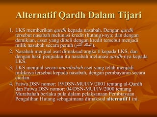 Alternatif Qardh Dalam Tijari
1. LKS memberikan qardh kepada nasabah. Dengan qardh
tersebut nasabah melunasi kredit (hutang)-nya; dan dengan
demikian, asset yang dibeli dengan kredit tersebut menjadi
milik nasabah secara penuh (‫التام‬ ‫)الملك‬.
2. Nasabah menjual aset dimaksud angka 1 kepada LKS, dan
dengan hasil penjualan itu nasabah melunasi qardh-nya kepada
LKS.
3. LKS menjual secara murabahah aset yang telah menjadi
miliknya tersebut kepada nasabah, dengan pembayaran secara
cicilan.
4. Fatwa DSN nomor: 19/DSN-MUI/IV/2001 tentang al-Qardh
dan Fatwa DSN nomor: 04/DSN-MUI/IV/2000 tentang
Murabahah berlaku pula dalam pelaksanaan Pembiayaan
Pengalihan Hutang sebagaimana dimaksud alternatif I ini.
 